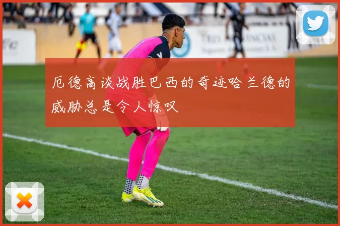 厄德高谈战胜巴西的奇迹哈兰德的威胁总是令人惊叹